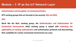 Module – 3 IP as the IoT Network Layer
Authentication and Encryption on Constrained Nodes:
IETF working groups that are focused on the security: ACE and DICE.
ACE:
Much like the RoLL working group, the Authentication and Authorization for
Constrained Environments (ACE) working group is tasked with evaluating the
applicability of existing authentication and authorization protocols and documenting
their suitability for certain constrained-environment use cases.
Dr. Syed Mustafa, HKBKCE.
99
 