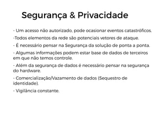 - Um acesso não autorizado, pode ocasionar eventos catastróficos.
-Todos elementos da rede são potenciais vetores de ataque.
- É necessário pensar na Segurança da solução de ponta a ponta.
- Algumas informações podem estar base de dados de terceiros
em que não temos controle.
- Além da segurança de dados é necessário pensar na segurança
do hardware.
- Comercialização/Vazamento de dados (Sequestro de
identidade).
- Vigilância constante.
Segurança & Privacidade
 