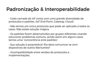 Padronização & Interoperabilidade
- Cada camada do IoT conta com uma grande diversidade de
protocolos e padrões. (IoT End Point, Gateway, Cloud)
- Não temos um único protocolo que pode ser aplicado a todos os
casos. Não existe solução mágica.
- Os padrões foram desenvolvidos por grupos diferentes visando
solucionar problemas comuns, sendo assim em alguns casos
temos uma “concorrência ente padrões”.
- Sua solução é proprietária? Ela deve comunicar-se com
dispositivos de outros fabricantes?
- Incompatibilidade entre versões de protocolos e
implementações.
 