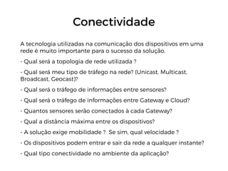 Conectividade
A tecnologia utilizadas na comunicação dos dispositivos em uma
rede é muito importante para o sucesso da solução.
- Qual será a topologia de rede utilizada ?
- Qual será meu tipo de tráfego na rede? (Unicast, Multicast,
Broadcast, Geocast)?
- Qual será o tráfego de informações entre sensores?
- Qual será o tráfego de informações entre Gateway e Cloud?
- Quantos sensores serão conectados à cada Gateway?
- Qual a distância máxima entre os dispositivos?
- A solução exige mobilidade ? Se sim, qual velocidade ?
- Os dispositivos podem entrar e sair da rede a qualquer instante?
- Qual tipo conectividade no ambiente da aplicação?
 