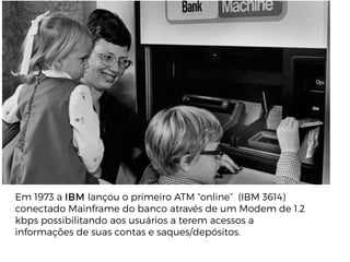 Em 1973 a IBM lançou o primeiro ATM “online” (IBM 3614)
conectado Mainframe do banco através de um Modem de 1.2
kbps possibilitando aos usuários a terem acessos a
informações de suas contas e saques/depósitos.
 