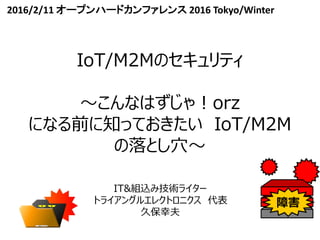 IoT/M2Mのセキュリティ
～こんなはずじゃ！orz
になる前に知っておきたい IoT/M2M
の落とし穴～
IT&組込み技術ライター
トライアングルエレクトロニクス 代表
久保幸夫
2016/2/11 オープンハードカンファレンス 2016 Tokyo/Winter
 