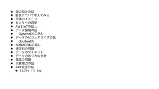 l  畑の悩みの話
l  監視について考えてみる
l  全体のイメージ
l  センサーの説明
l  AWS IoTの話し
l  データ蓄積の話
l   DynamoDBの話し
l  データのビジュアライズの話
l   cloudwatch
l  SORACOMの話し
l  通信料の問題
l  データのダイエット
l  データの送り方の方針
l  電源の問題
l  消費電力の話
l  24/7電源の話
l  11.74v→11.14v
 