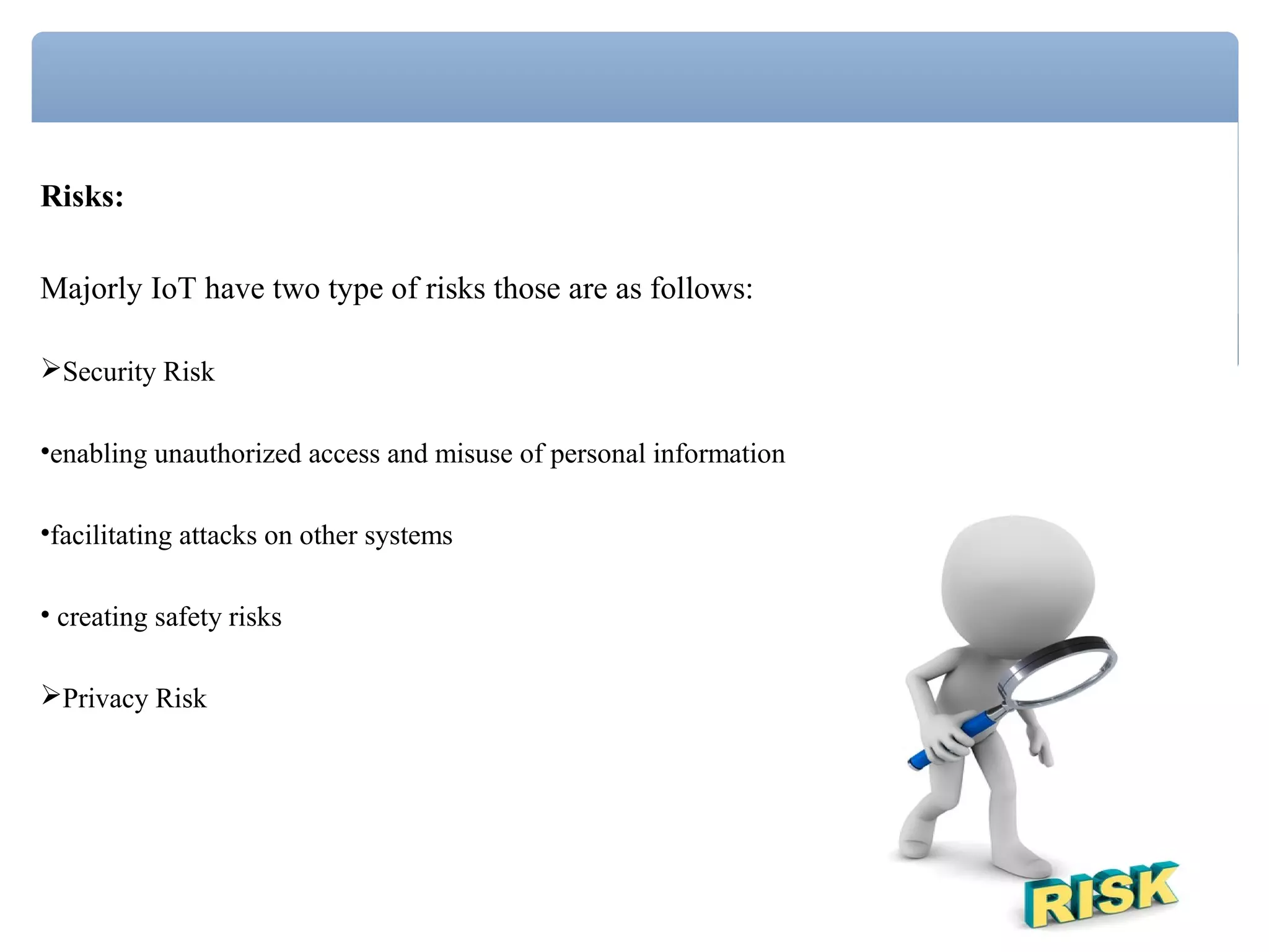 Risks:
Majorly IoT have two type of risks those are as follows:
Security Risk
•enabling unauthorized access and misuse of personal information
•facilitating attacks on other systems
• creating safety risks
Privacy Risk
 