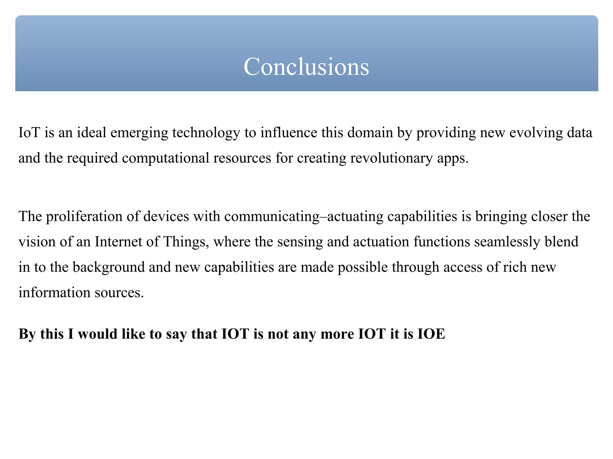 IoT is an ideal emerging technology to influence this domain by providing new evolving data
and the required computational resources for creating revolutionary apps.
The proliferation of devices with communicating–actuating capabilities is bringing closer the
vision of an Internet of Things, where the sensing and actuation functions seamlessly blend
in to the background and new capabilities are made possible through access of rich new
information sources.
By this I would like to say that IOT is not any more IOT it is IOE
Conclusions
 