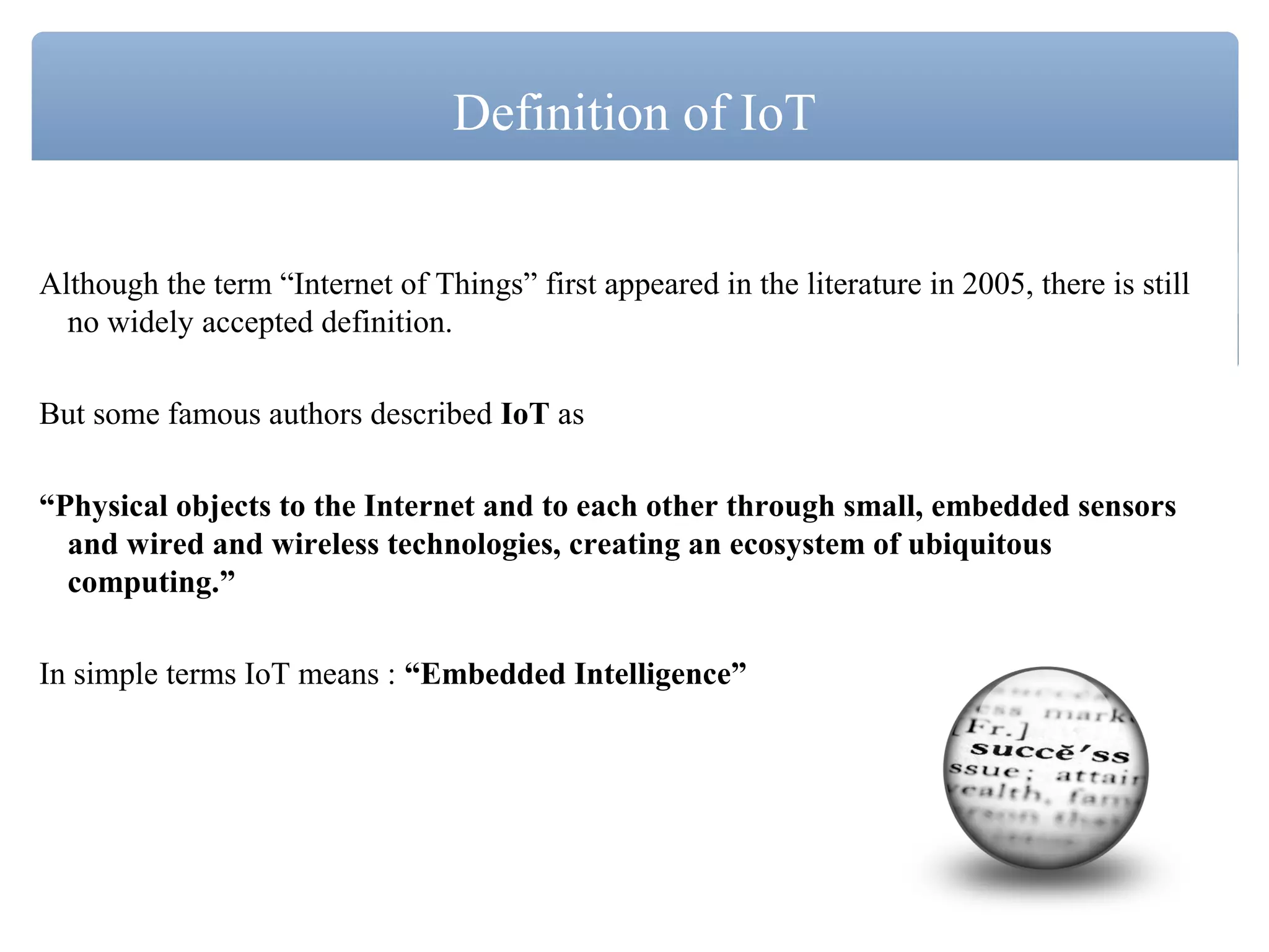 Although the term “Internet of Things” first appeared in the literature in 2005, there is still
no widely accepted definition.
But some famous authors described IoT as
“Physical objects to the Internet and to each other through small, embedded sensors
and wired and wireless technologies, creating an ecosystem of ubiquitous
computing.”
In simple terms IoT means : “Embedded Intelligence”
Definition of IoT
 