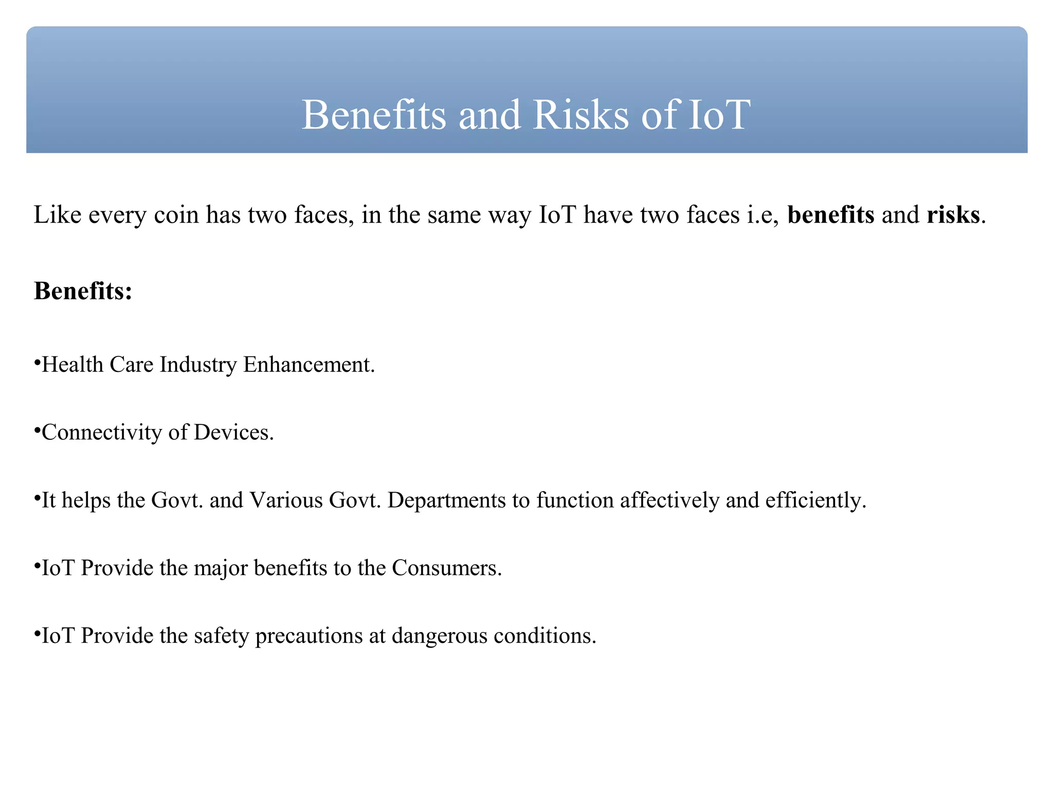 Like every coin has two faces, in the same way IoT have two faces i.e, benefits and risks.
Benefits:
•Health Care Industry Enhancement.
•Connectivity of Devices.
•It helps the Govt. and Various Govt. Departments to function affectively and efficiently.
•IoT Provide the major benefits to the Consumers.
•IoT Provide the safety precautions at dangerous conditions.
Benefits and Risks of IoT
 