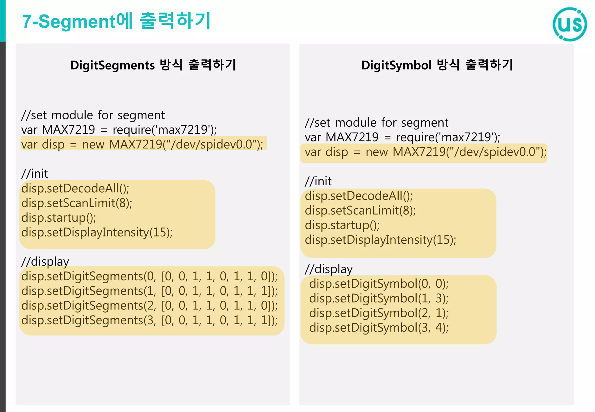 7-Segment에 출력하기
//set module for segment
var MAX7219 = require('max7219');
var disp = new MAX7219("/dev/spidev0.0");
//init
disp.setDecodeAll();
disp.setScanLimit(8);
disp.startup();
disp.setDisplayIntensity(15);
//display
disp.setDigitSegments(0, [0, 0, 1, 1, 0, 1, 1, 0]);
disp.setDigitSegments(1, [0, 0, 1, 1, 0, 1, 1, 1]);
disp.setDigitSegments(2, [0, 0, 1, 1, 0, 1, 1, 0]);
disp.setDigitSegments(3, [0, 0, 1, 1, 0, 1, 1, 1]);
//set module for segment
var MAX7219 = require('max7219');
var disp = new MAX7219("/dev/spidev0.0");
//init
disp.setDecodeAll();
disp.setScanLimit(8);
disp.startup();
disp.setDisplayIntensity(15);
//display
disp.setDigitSymbol(0, 0);
disp.setDigitSymbol(1, 3);
disp.setDigitSymbol(2, 1);
disp.setDigitSymbol(3, 4);
DigitSegments 방식 출력하기 DigitSymbol 방식 출력하기
 
