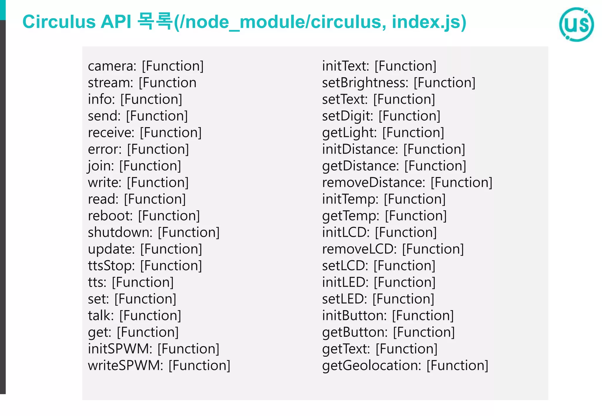 Circulus API 목록(/node_module/circulus, index.js)
camera: [Function]
stream: [Function
info: [Function]
send: [Function]
receive: [Function]
error: [Function]
join: [Function]
write: [Function]
read: [Function]
reboot: [Function]
shutdown: [Function]
update: [Function]
ttsStop: [Function]
tts: [Function]
set: [Function]
talk: [Function]
get: [Function]
initSPWM: [Function]
writeSPWM: [Function]
initText: [Function]
setBrightness: [Function]
setText: [Function]
setDigit: [Function]
getLight: [Function]
initDistance: [Function]
getDistance: [Function]
removeDistance: [Function]
initTemp: [Function]
getTemp: [Function]
initLCD: [Function]
removeLCD: [Function]
setLCD: [Function]
initLED: [Function]
setLED: [Function]
initButton: [Function]
getButton: [Function]
getText: [Function]
getGeolocation: [Function]
 