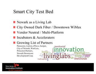 Smart City Test Bed
Newark as a Living Lab
City Owned Dark Fiber / Downtown WiMax
Vendor Neutral / Multi-Platform
Incubators & Accelerators
Growing List of Partners
Panasonic, Lutron, nWave, Juniper,
City of Newark, WattLots,
Princeton Partners,
Newark Downtown
Development Corp.
 