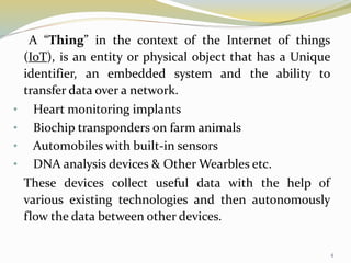 A “Thing” in the context of the Internet of things
(IoT), is an entity or physical object that has a Unique
identifier, an embedded system and the ability to
transfer data over a network.
• Heart monitoring implants
• Biochip transponders on farm animals
• Automobiles with built-in sensors
• DNA analysis devices & Other Wearbles etc.
These devices collect useful data with the help of
various existing technologies and then autonomously
flow the data between other devices.
4
 