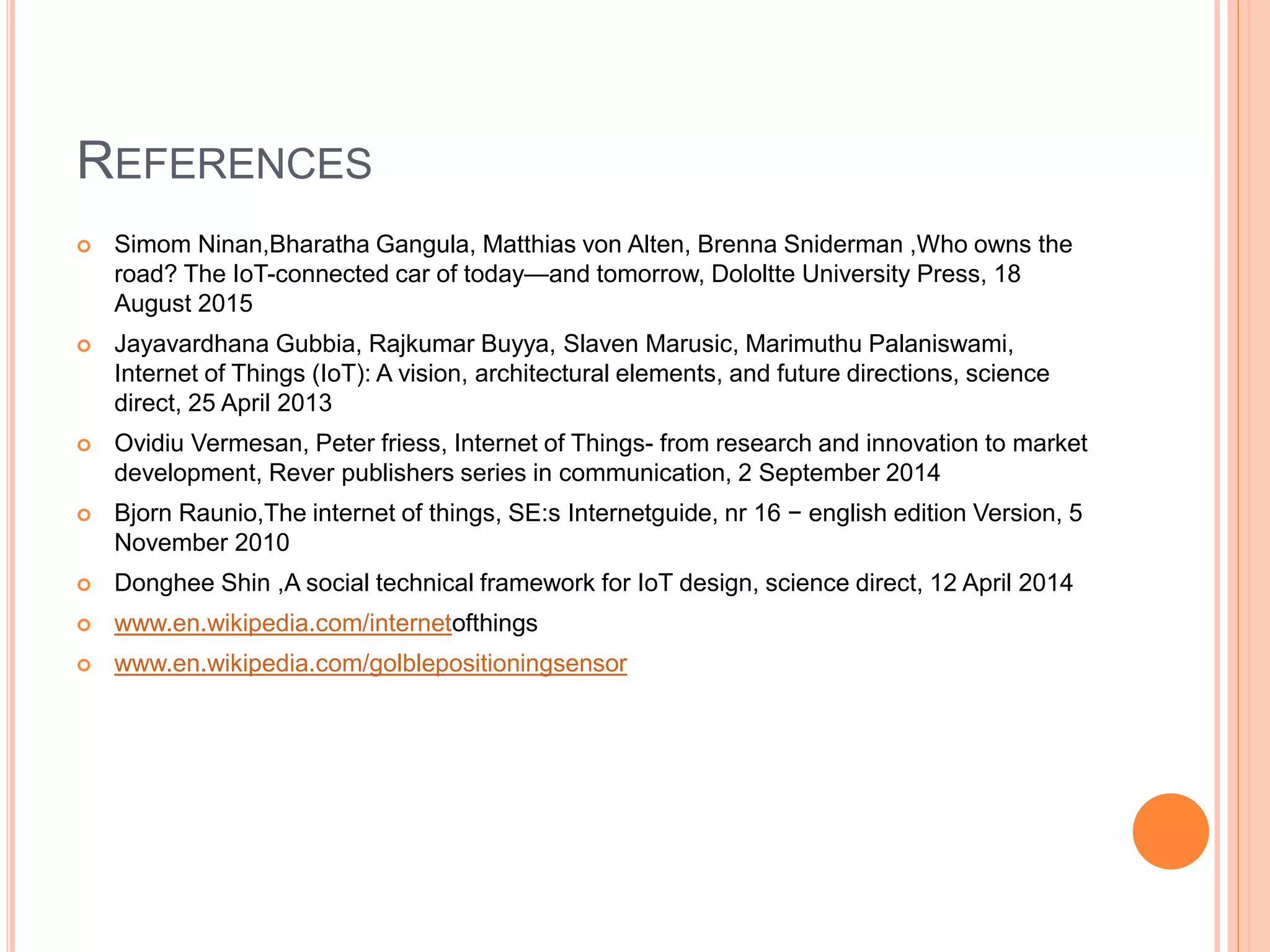 REFERENCES
 Simom Ninan,Bharatha Gangula, Matthias von Alten, Brenna Sniderman ,Who owns the
road? The IoT-connected car of today—and tomorrow, Dololtte University Press, 18
August 2015
 Jayavardhana Gubbia, Rajkumar Buyya, Slaven Marusic, Marimuthu Palaniswami,
Internet of Things (IoT): A vision, architectural elements, and future directions, science
direct, 25 April 2013
 Ovidiu Vermesan, Peter friess, Internet of Things- from research and innovation to market
development, Rever publishers series in communication, 2 September 2014
 Bjorn Raunio,The internet of things, SE:s Internetguide, nr 16 − english edition Version, 5
November 2010
 Donghee Shin ,A social technical framework for IoT design, science direct, 12 April 2014
 www.en.wikipedia.com/internetofthings
 www.en.wikipedia.com/golblepositioningsensor
 