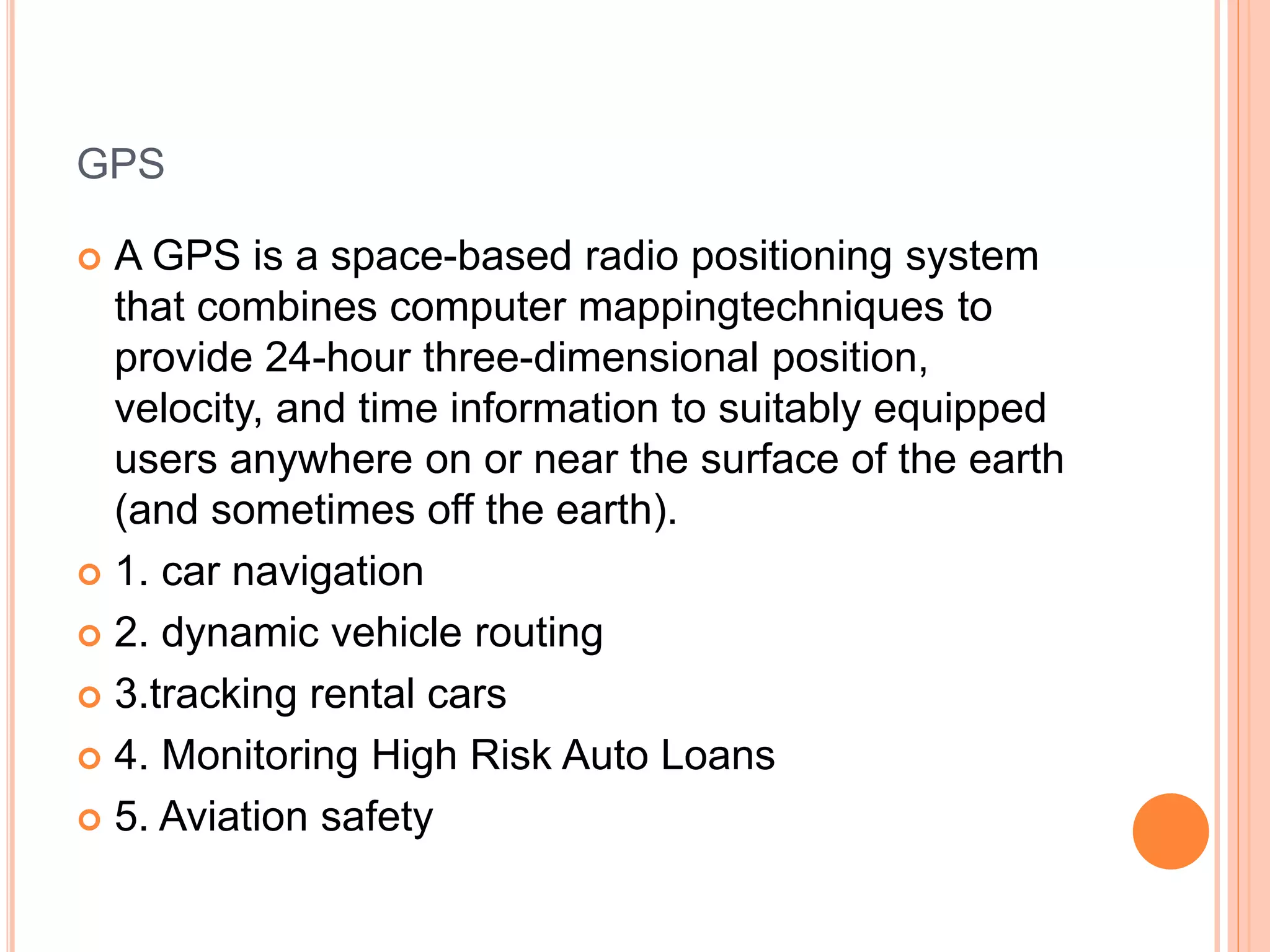 GPS
 A GPS is a space-based radio positioning system
that combines computer mappingtechniques to
provide 24-hour three-dimensional position,
velocity, and time information to suitably equipped
users anywhere on or near the surface of the earth
(and sometimes off the earth).
 1. car navigation
 2. dynamic vehicle routing
 3.tracking rental cars
 4. Monitoring High Risk Auto Loans
 5. Aviation safety
 