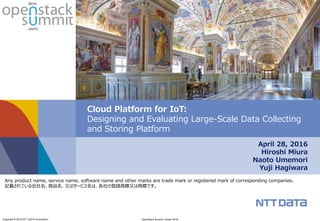Copyright © 2016 NTT DATA Corporation OpenStack Summit | Austin 2016
April 28, 2016
Hiroshi Miura
Naoto Umemori
Yuji Hagiwara
Cloud Platform for IoT:
Designing and Evaluating Large-Scale Data Collecting
and Storing Platform
Any product name, service name, software name and other marks are trade mark or registered mark of corresponding companies.
記載されている会社名、商品名、又はサービス名は、各社の登録商標又は商標です。
 