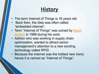 History
• The term Internet of Things is 16 years old.
• Back then, the idea was often called
“embedded internet”.
• Term “Internet of Things” was coined by Kevin
Ashton in 1999 during his work.
• Ashton who was working in supply chain
optimization, wanted to attract senior
management’s attention to a new exciting
technology called RFID.
• Because the internet was the hottest new trend,
hence it is named as “Internet of Things”.
 