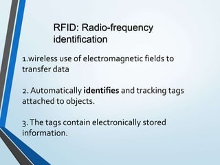 1.wireless use of electromagnetic fields to
transfer data
2.Automatically identifies and tracking tags
attached to objects.
3.The tags contain electronically stored
information.
RFID: Radio-frequency
identification
 