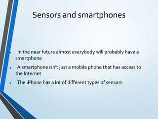 Sensors and smartphones
 In the near future almost everybody will probably have a
smartphone
 A smartphone isn't just a mobile phone that has access to
the Internet
 The iPhone has a lot of different types of sensors
 