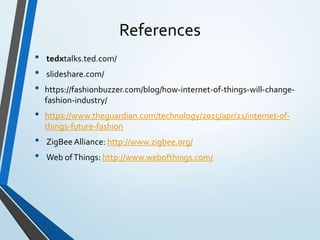 References
• tedxtalks.ted.com/
• slideshare.com/
• https://fashionbuzzer.com/blog/how-internet-of-things-will-change-
fashion-industry/
• https://www.theguardian.com/technology/2015/apr/21/internet-of-
things-future-fashion
• ZigBee Alliance: http://www.zigbee.org/
• Web ofThings: http://www.webofthings.com/
 