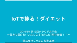 IoTで捗る！ダイエット
2016/6/4 第13回クラウド女子会
〜雲をも掴めるいい女になるためのIoT解体新書！！〜
株式会社ソラコム 松井基勝
 