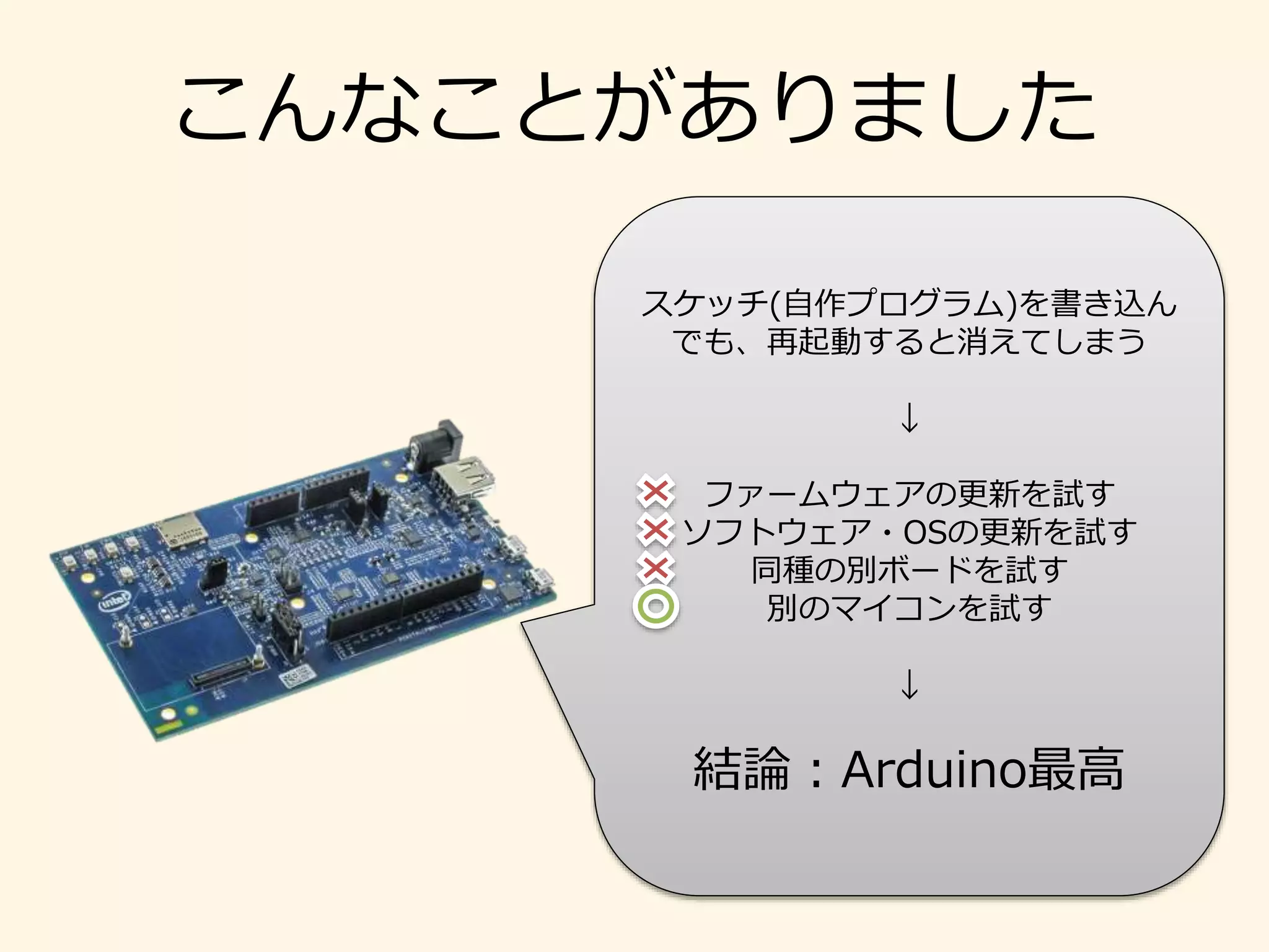 こんなことがありました
スケッチ(自作プログラム)を書き込ん
でも、再起動すると消えてしまう
↓
ファームウェアの更新を試す
ソフトウェア・OSの更新を試す
同種の別ボードを試す
別のマイコンを試す
↓
結論：Arduino最高
 