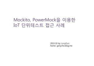 Mockito, PowerMock을 이용한
IoT 단위테스트 접근 사례
2015.10 by JungGun
home: genycho.blog.me
 