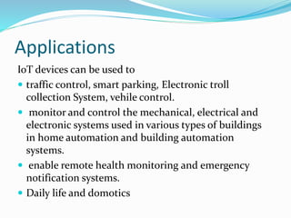 Applications
IoT devices can be used to
 traffic control, smart parking, Electronic troll
collection System, vehile control.
 monitor and control the mechanical, electrical and
electronic systems used in various types of buildings
in home automation and building automation
systems.
 enable remote health monitoring and emergency
notification systems.
 Daily life and domotics
 
