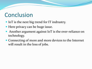 Conclusion
 IoT is the next big trend for IT indrustry.
 Here privacy can be huge issue.
 Another argument against IoT is the over-reliance on
technology.
 Connecting of more and more devices to the Internet
will result in the loss of jobs.
 