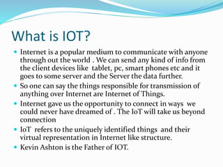 What is IOT?
 Internet is a popular medium to communicate with anyone
through out the world . We can send any kind of info from
the client devices like tablet, pc, smart phones etc and it
goes to some server and the Server the data further.
 So one can say the things responsible for transmission of
anything over Internet are Internet of Things.
 Internet gave us the opportunity to connect in ways we
could never have dreamed of . The IoT will take us beyond
connection
 IoT refers to the uniquely identified things and their
virtual representation in Internet like structure.
 Kevin Ashton is the Father of IOT.
 