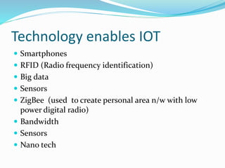 Technology enables IOT
 Smartphones
 RFID (Radio frequency identification)
 Big data
 Sensors
 ZigBee (used to create personal area n/w with low
power digital radio)
 Bandwidth
 Sensors
 Nano tech
 
