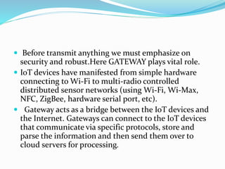  Before transmit anything we must emphasize on
security and robust.Here GATEWAY plays vital role.
 IoT devices have manifested from simple hardware
connecting to Wi-Fi to multi-radio controlled
distributed sensor networks (using Wi-Fi, Wi-Max,
NFC, ZigBee, hardware serial port, etc).
 Gateway acts as a bridge between the IoT devices and
the Internet. Gateways can connect to the IoT devices
that communicate via specific protocols, store and
parse the information and then send them over to
cloud servers for processing.
 
