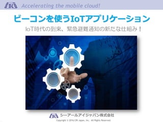 Copyright © 2016 CRI Japan, Inc. All Rights Reserved.
Accelerating the mobile cloud!Accelerating the mobile cloud!
シーアールアイジャパン株式会社
IoT時代の到来、緊急避難通知の新たな仕組み！
ビーコンを使うIoTアプリケーション
 