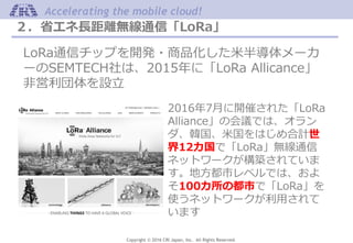 Copyright © 2016 CRI Japan, Inc. All Rights Reserved.
Accelerating the mobile cloud!
２．省エネ長距離無線通信「LoRa」
LoRa通信チップを開発・商品化した米半導体メーカ
ーのSEMTECH社は、2015年に「LoRa Allicance」
非営利団体を設立
2016年7月に開催された「LoRa
Alliance」の会議では、オラン
ダ、韓国、米国をはじめ合計世
界12カ国で「LoRa」無線通信
ネットワークが構築されていま
す。地方都市レベルでは、およ
そ100カ所の都市で「LoRa」を
使うネットワークが利用されて
います
 