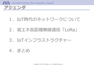 Copyright © 2016 CRI Japan, Inc. All Rights Reserved.
Accelerating the mobile cloud!
アジェンダ
１．IoT時代のネットワークについて
２．省エネ長距離無線通信「LoRa」
３．IoTインフラストラクチャー
４．まとめ
 