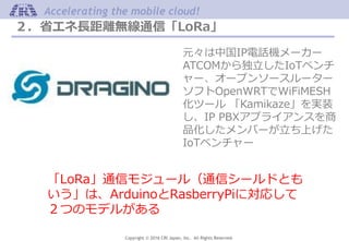 Copyright © 2016 CRI Japan, Inc. All Rights Reserved.
Accelerating the mobile cloud!
２．省エネ長距離無線通信「LoRa」
元々は中国IP電話機メーカー
ATCOMから独立したIoTベンチ
ャー、オープンソースルーター
ソフトOpenWRTでWiFiMESH
化ツール 「Kamikaze」を実装
し、IP PBXアプライアンスを商
品化したメンバーが立ち上げた
IoTベンチャー
「LoRa」通信モジュール（通信シールドとも
いう」は、ArduinoとRasberryPiに対応して
２つのモデルがある
 