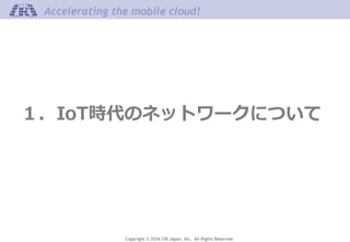 Copyright © 2016 CRI Japan, Inc. All Rights Reserved.
Accelerating the mobile cloud!
１．IoT時代のネットワークについて
 