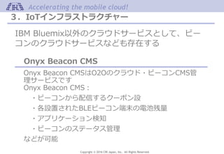 Copyright © 2016 CRI Japan, Inc. All Rights Reserved.
Accelerating the mobile cloud!
３．IoTインフラストラクチャー
IBM Bluemix以外のクラウドサービスとして、ビー
コンのクラウドサービスなども存在する
Onyx Beacon CMS
Onyx Beacon CMSはO2Oのクラウド・ビーコンCMS管
理サービスです
Onyx Beacon CMS：
・ビーコンから配信するクーポン設
・各設置されたBLEビーコン端末の電池残量
・アプリケーション検知
・ビーコンのステータス管理
などが可能
 