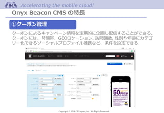 Copyright © 2016 CRI Japan, Inc. All Rights Reserved.
Accelerating the mobile cloud!
Onyx Beacon CMS の特長
①クーポン管理
クーポンによるキャンペーン情報を定期的に企画し配信することができる。
クーポンには、時間帯、GEOロケーション, 訪問回数, 性別や年齢にカテゴ
リー化できるソーシャルプロファイル連携など、条件を設定できる
 