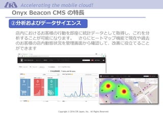 Copyright © 2016 CRI Japan, Inc. All Rights Reserved.
Accelerating the mobile cloud!
Onyx Beacon CMS の特長
②分析およびデータサイエンス
店内におけるお客様の行動を即座に統計データとして取得し、これを分
析することが可能になります。 さらにヒートマップ機能で現在や過去
のお客様の店内動態状況を管理画面から確認して、改善に役立てること
ができます
 
