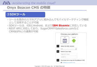 Copyright © 2016 CRI Japan, Inc. All Rights Reserved.
Accelerating the mobile cloud!
Onyx Beacon CMS の特徴
③SDKツール
・ツールを既存のスマホアプリに組み込んでモバイルマーケティング機能
として活用することが可能
・SDKツールは、iOSとAndroid、およびIBM Bluemixに対応している
・REST APIに対応しており、SugarCRMやSalesforce.comなど
CRM&SFAとの連携が可能
 
