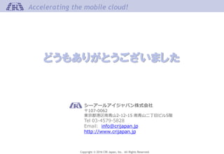 Copyright © 2016 CRI Japan, Inc. All Rights Reserved.
Accelerating the mobile cloud!
どうもありがとうございました
シーアールアイジャパン株式会社
〒107-0062
東京都港区南青山2-12-15 南青山二丁目ビル5階
Tel 03-4579-5828
Email: info@crijapan.jp
http://www.crijapan.jp
 