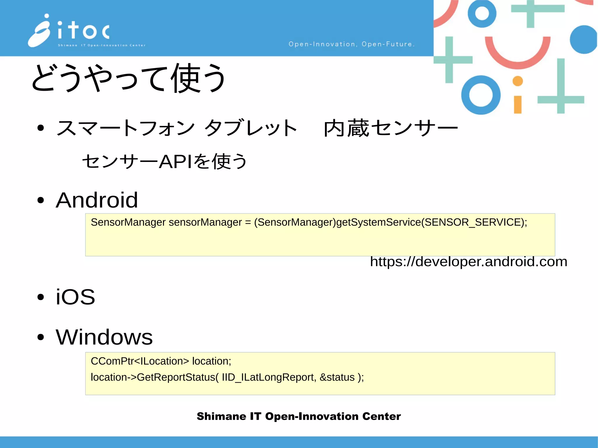 Shimane IT Open-Innovation Center
どうやって使う
● スマートフォン タブレット　内蔵センサー
センサーAPIを使う
● Android
https://developer.android.com
● iOS
● Windows
SensorManager sensorManager = (SensorManager)getSystemService(SENSOR_SERVICE);
CComPtr<ILocation> location;
location->GetReportStatus( IID_ILatLongReport, &status );
 