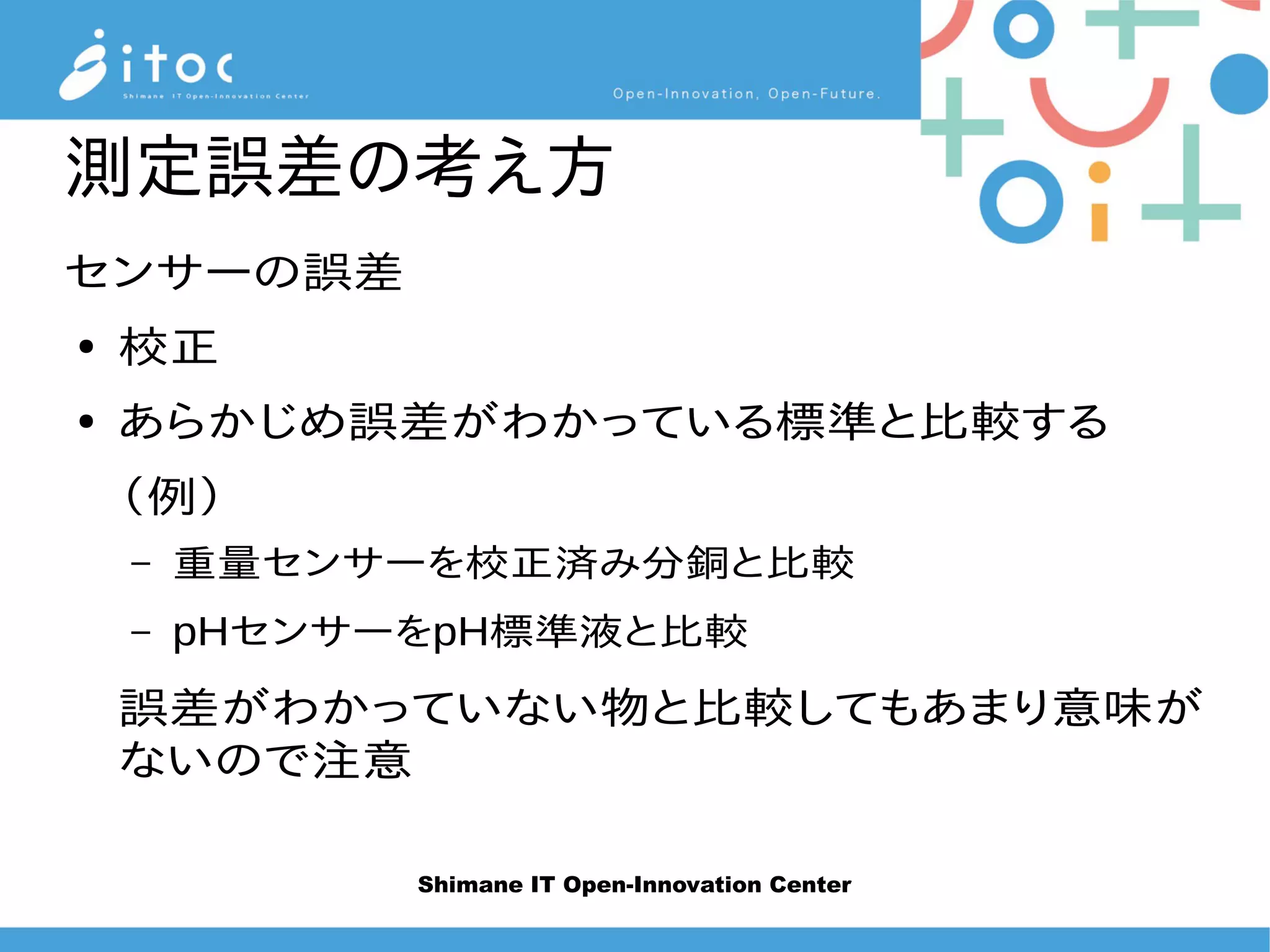 Shimane IT Open-Innovation Center
測定誤差の考え方
センサーの誤差
● 校正
● あらかじめ誤差がわかっている標準と比較する
（例）
– 重量センサーを校正済み分銅と比較
– pHセンサーをpH標準液と比較
誤差がわかっていない物と比較してもあまり意味が
ないのて注意
 