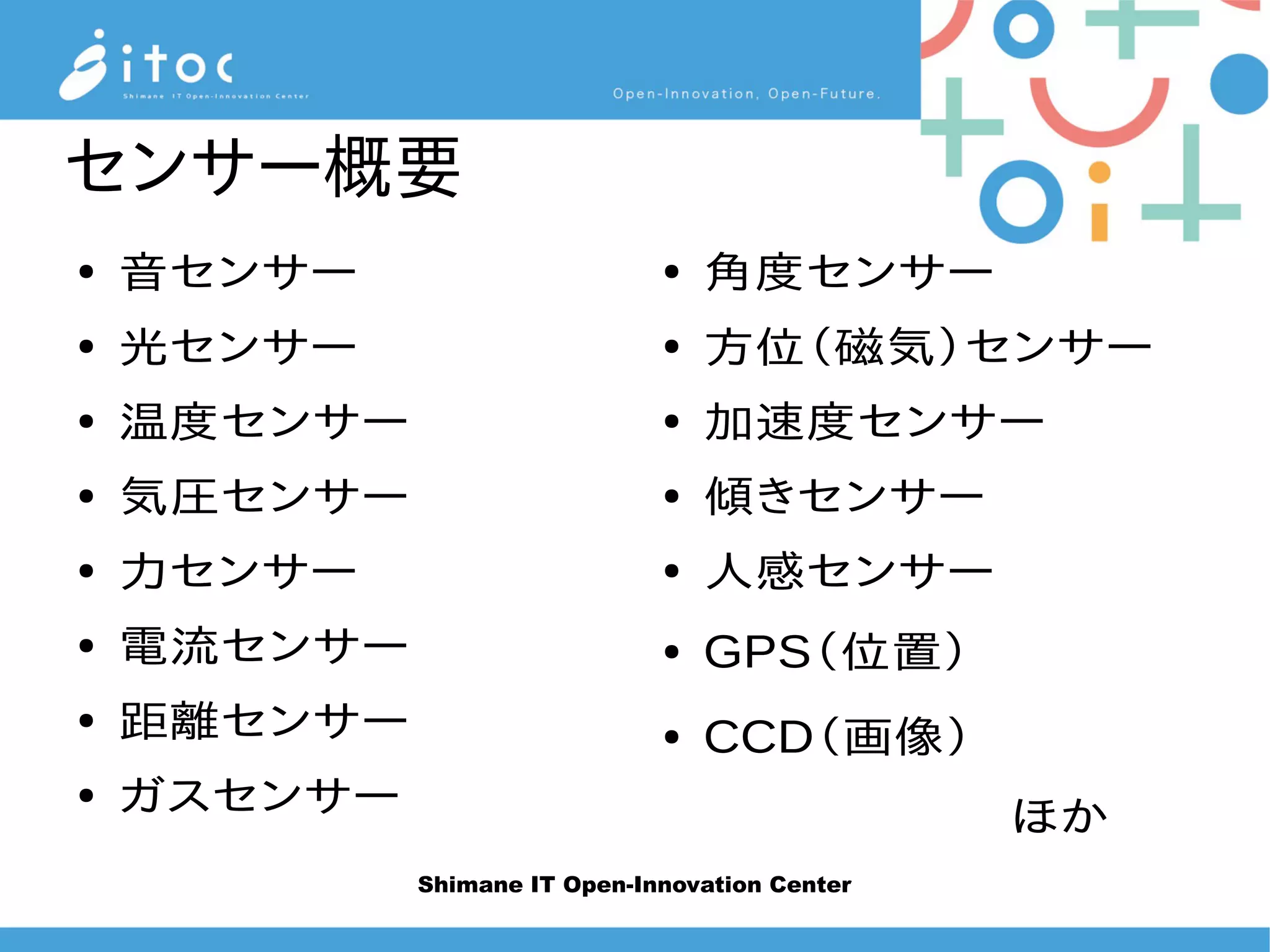 Shimane IT Open-Innovation Center
センサー概要
● 音センサー
● 光センサー
● 温度センサー
● 気圧センサー
● 力センサー
● 電流センサー
● 距離センサー
● ガスセンサー
● 角度センサー
● 方位（磁気）センサー
● 加速度センサー
● 傾きセンサー
● 人感センサー
● GPS（位置）
● CCD（画像）
　　　　　　ほか
 