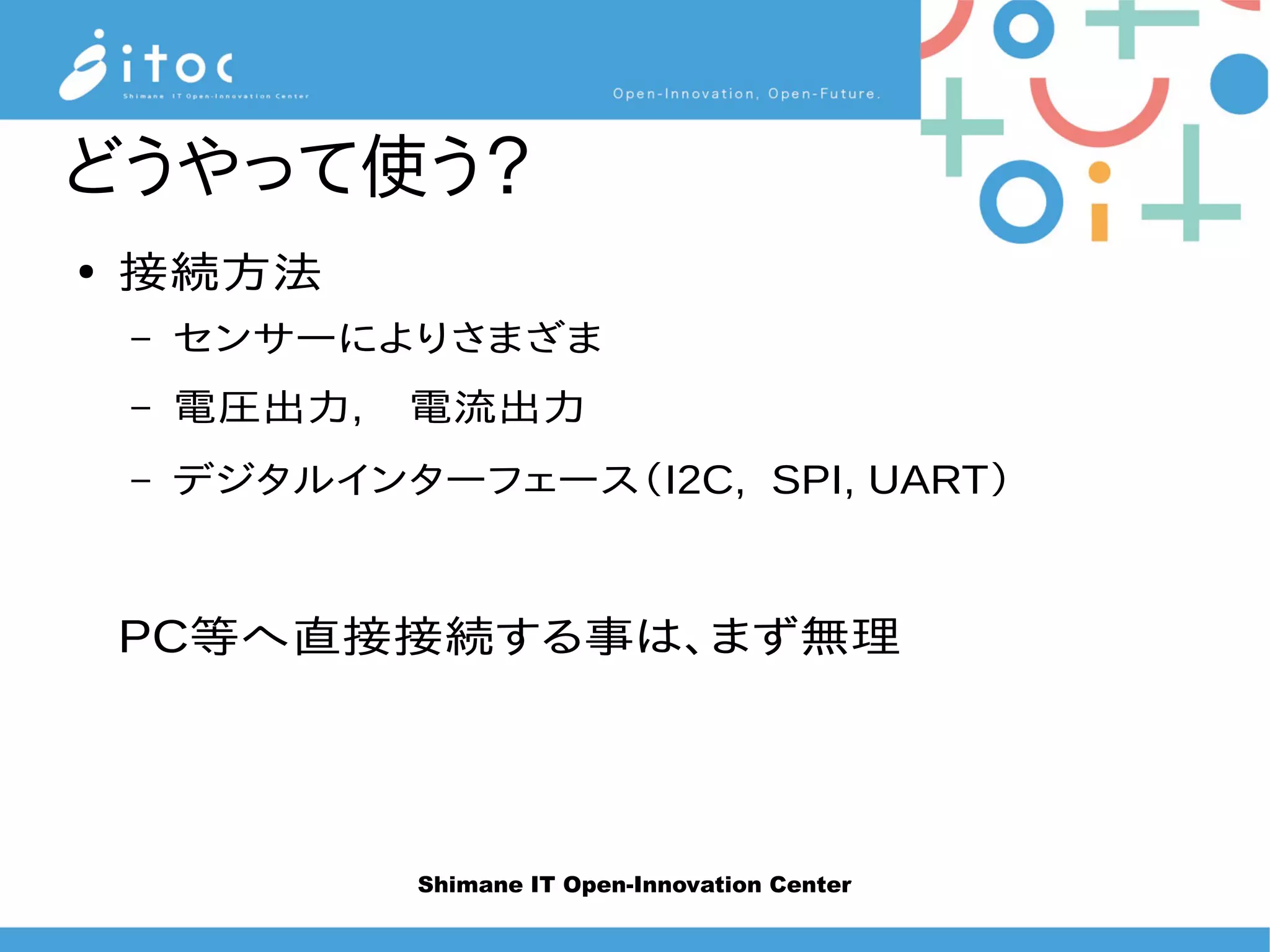 Shimane IT Open-Innovation Center
どうやって使う？
● 接続方法
– センサーによりさまざま
– 電圧出力,　電流出力
– デジタルインターフェース（I2C, SPI, UART）
PC等へ直接接続する事は、まず無理
 