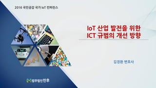 2016 국민공감 국가 IoT 컨퍼런스
IoT 산업 발전을 위한
ICT 규범의 개선 방향
김경환 변호사
 