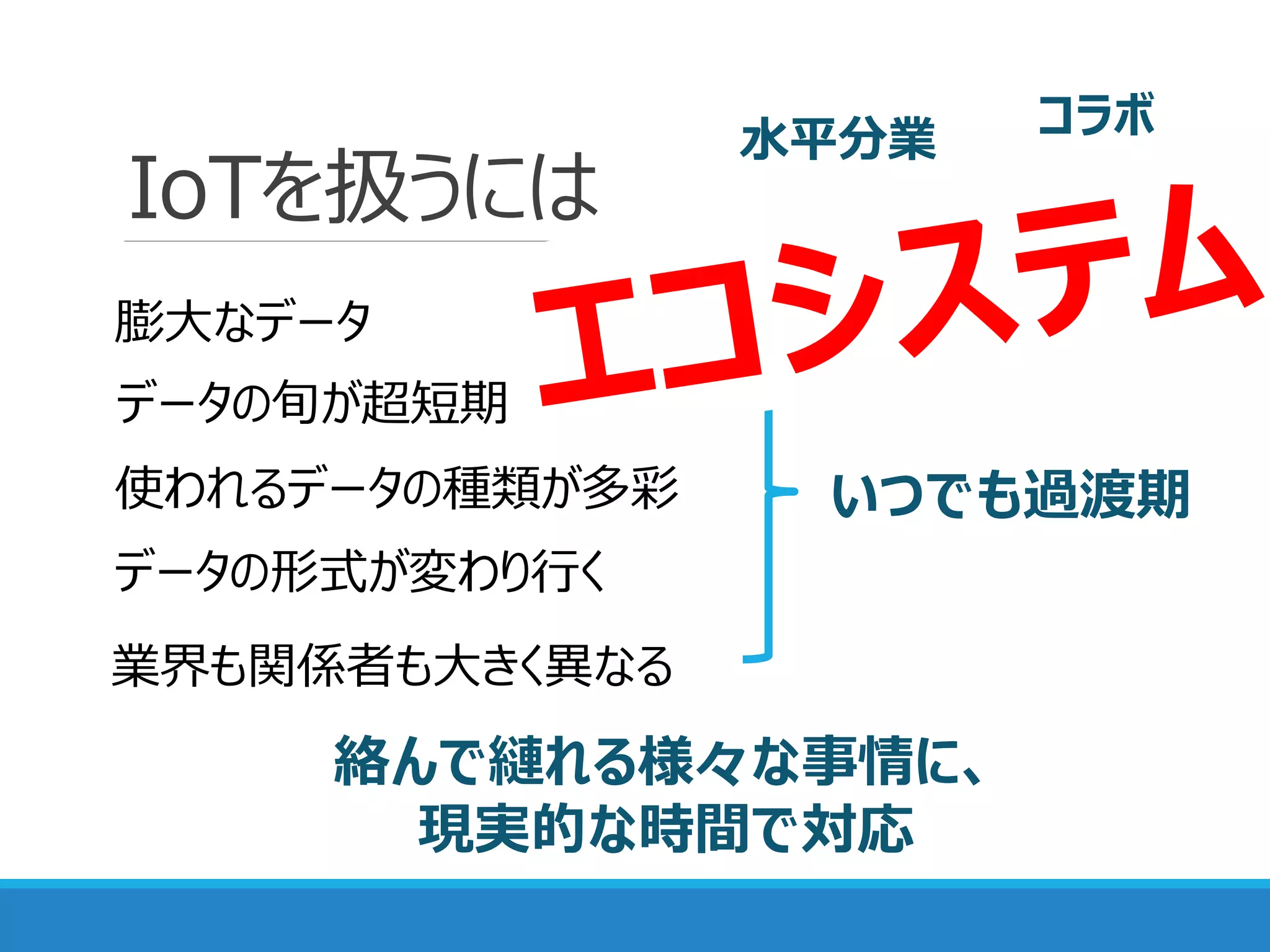 IoTを扱うには
データの旬が超短期
膨大なデータ
使われるデータの種類が多彩
データの形式が変わり行く
いつでも過渡期
絡んで縺れる様々な事情に、
現実的な時間で対応
業界も関係者も大きく異なる
コラボ水平分業
 