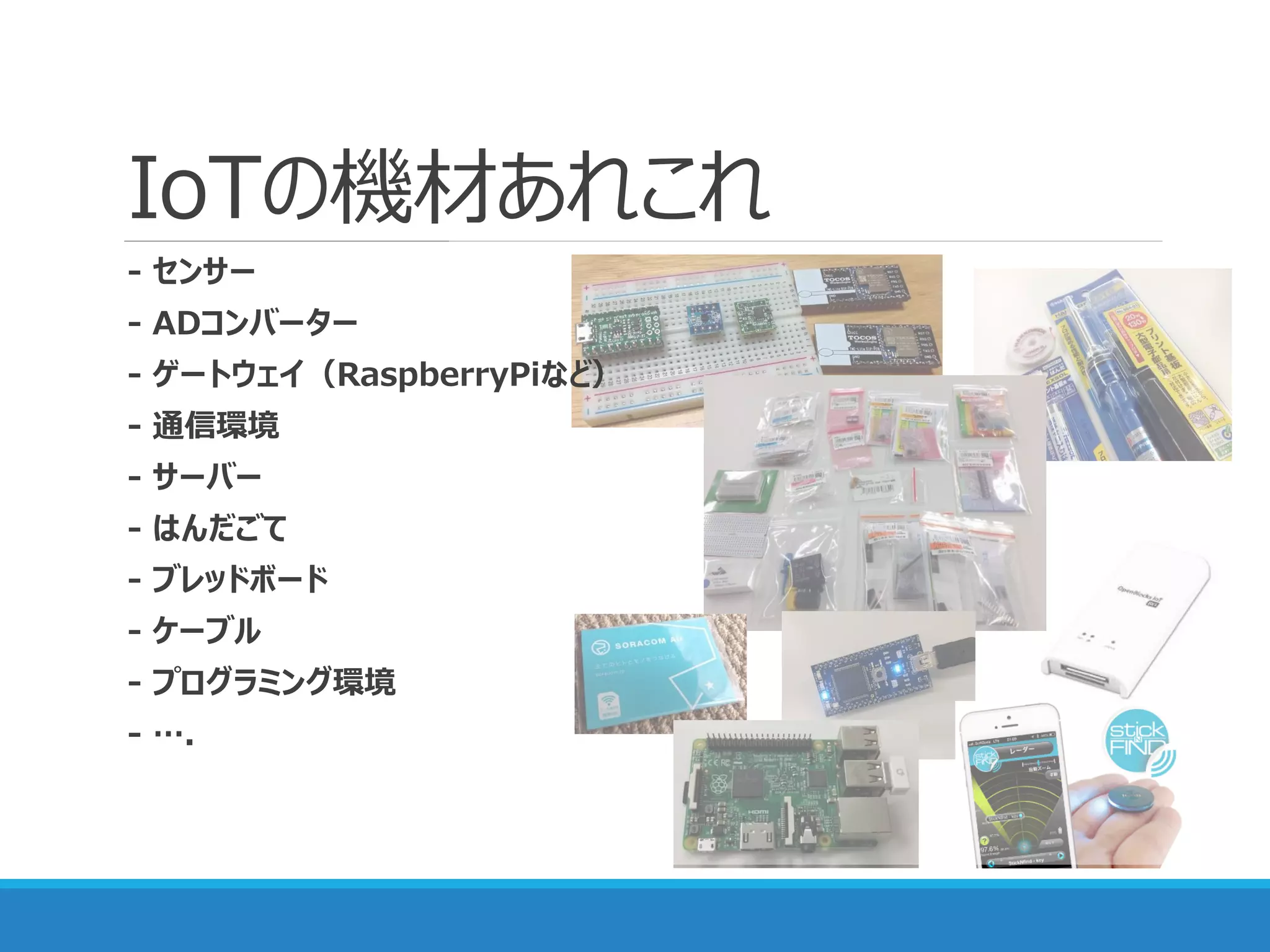 IoTの機材あれこれ
- センサー
- ADコンバーター
- ゲートウェイ（RaspberryPiなど）
- 通信環境
- サーバー
- はんだごて
- ブレッドボード
- ケーブル
- プログラミング環境
- ….
 