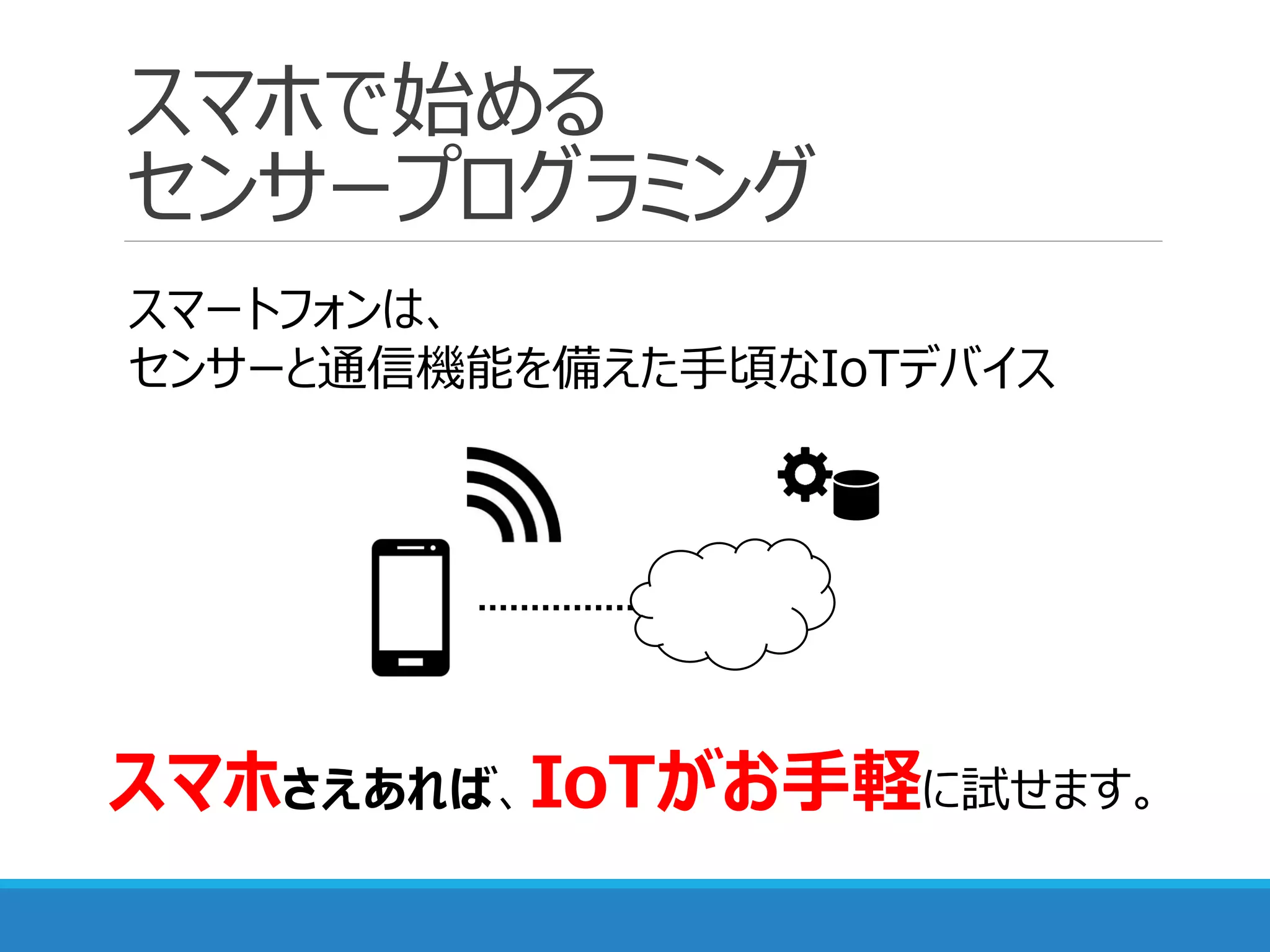 スマホで始める
センサープログラミング
スマートフォンは、
センサーと通信機能を備えた手頃なIoTデバイス
スマホさえあれば、IoTがお手軽に試せます。
 