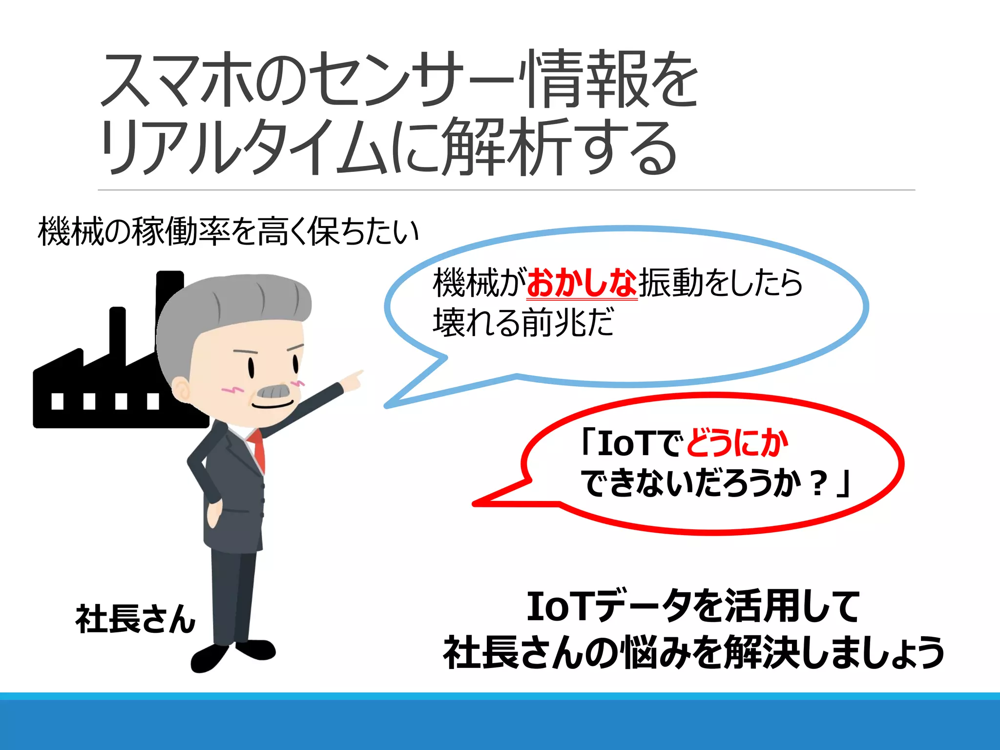 スマホのセンサー情報を
リアルタイムに解析する
機械の稼働率を高く保ちたい
機械がおかしな振動をしたら
壊れる前兆だ
「IoTでどうにか
できないだろうか？」
IoTデータを活用して
社長さんの悩みを解決しましょう
社長さん
 