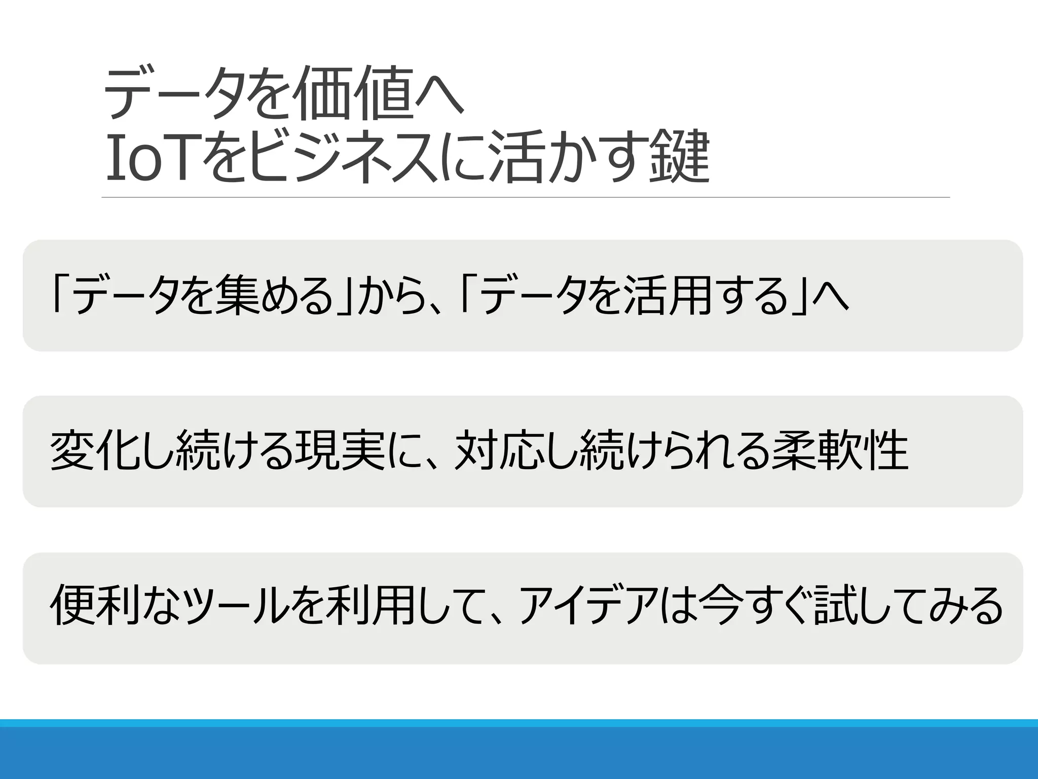 データを価値へ
IoTをビジネスに活かす鍵
「データを集める」から、「データを活用する」へ
変化し続ける現実に、対応し続けられる柔軟性
便利なツールを利用して、アイデアは今すぐ試してみる
 
